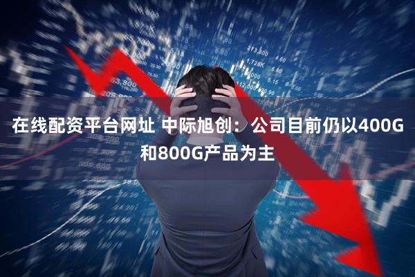 在线配资平台网址 中际旭创：公司目前仍以400G和800G产品为主