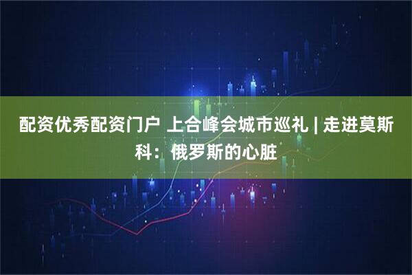 配资优秀配资门户 上合峰会城市巡礼 | 走进莫斯科：俄罗斯的心脏