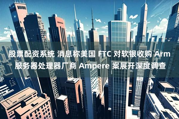 股票配资系统 消息称美国 FTC 对软银收购 Arm 服务器处理器厂商 Ampere 案展开深度调查