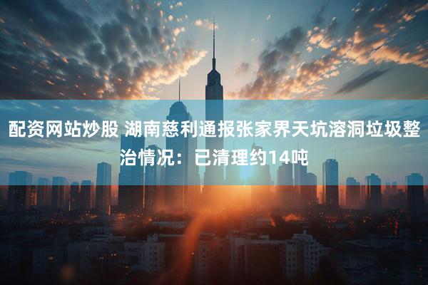 配资网站炒股 湖南慈利通报张家界天坑溶洞垃圾整治情况：已清理约14吨