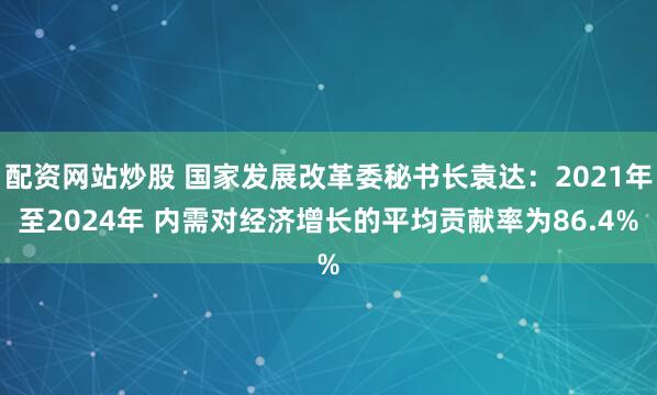 配资网站炒股 国家发展改革委秘书长袁达：2021年至2024年 内需对经济增长的平均贡献率为86.4%