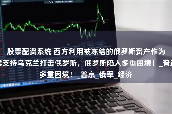 股票配资系统 西方利用被冻结的俄罗斯资产作为资金源，持续支持乌克兰打击俄罗斯，俄罗斯陷入多重困境！_普京_俄军_经济