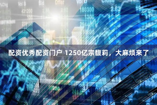 配资优秀配资门户 1250亿宗馥莉，大麻烦来了