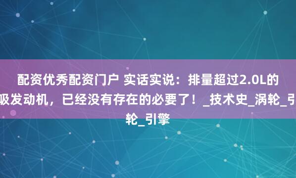 配资优秀配资门户 实话实说：排量超过2.0L的自吸发动机，已经没有存在的必要了！_技术史_涡轮_引擎