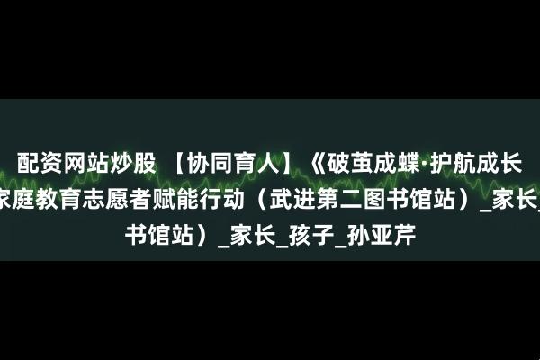 配资网站炒股 【协同育人】《破茧成蝶·护航成长》——武进区家庭教育志愿者赋能行动（武进第二图书馆站）_家长_孩子_孙亚芹