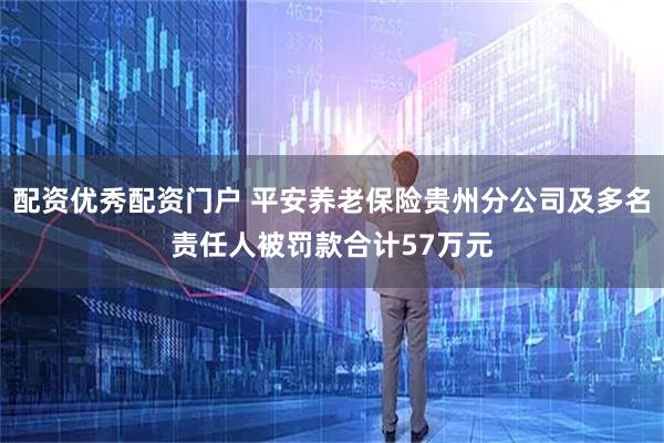 配资优秀配资门户 平安养老保险贵州分公司及多名责任人被罚款合计57万元