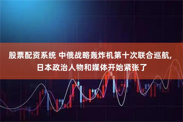 股票配资系统 中俄战略轰炸机第十次联合巡航, 日本政治人物和媒体开始紧张了