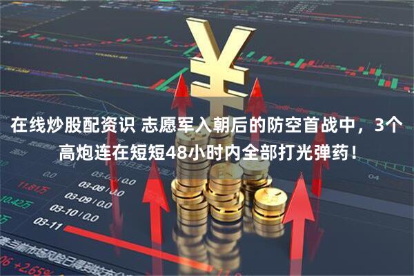 在线炒股配资识 志愿军入朝后的防空首战中，3个高炮连在短短48小时内全部打光弹药！